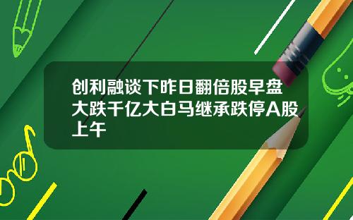 创利融谈下昨日翻倍股早盘大跌千亿大白马继承跌停A股上午