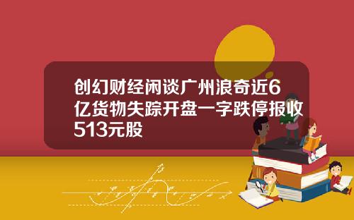创幻财经闲谈广州浪奇近6亿货物失踪开盘一字跌停报收513元股