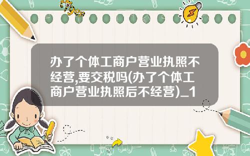 办了个体工商户营业执照不经营,要交税吗(办了个体工商户营业执照后不经营)_1