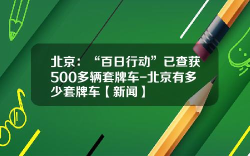 北京：“百日行动”已查获500多辆套牌车-北京有多少套牌车【新闻】