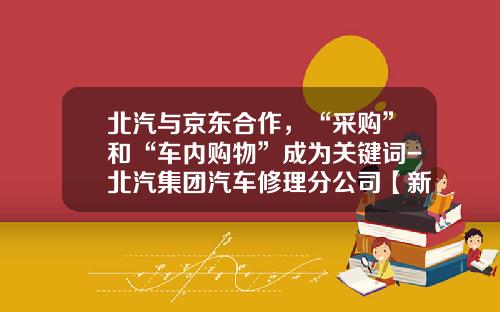 北汽与京东合作，“采购”和“车内购物”成为关键词-北汽集团汽车修理分公司【新闻】