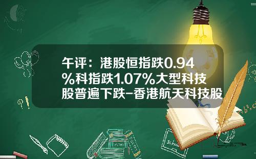 午评：港股恒指跌0.94%科指跌1.07%大型科技股普遍下跌-香港航天科技股票资讯