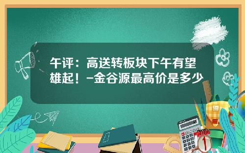 午评：高送转板块下午有望雄起！-金谷源最高价是多少