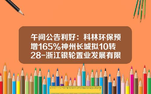 午间公告利好：科林环保预增165%神州长城拟10转28-浙江银轮置业发展有限公司