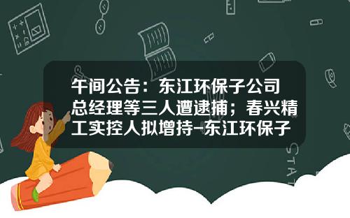 午间公告：东江环保子公司总经理等三人遭逮捕；春兴精工实控人拟增持-东江环保子公司