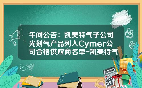午间公告：凯美特气子公司光刻气产品列入Cymer公司合格供应商名单-凯美特气体有限公司