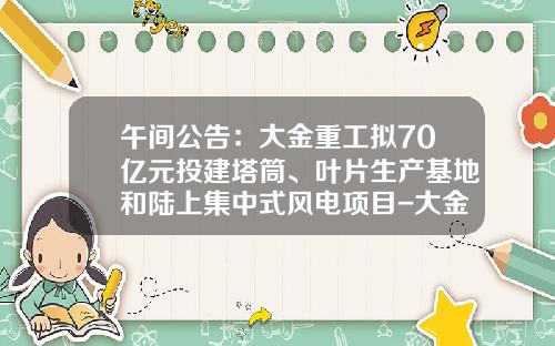 午间公告：大金重工拟70亿元投建塔筒、叶片生产基地和陆上集中式风电项目-大金重工股份有限公司