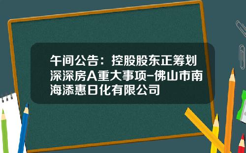 午间公告：控股股东正筹划深深房A重大事项-佛山市南海添惠日化有限公司