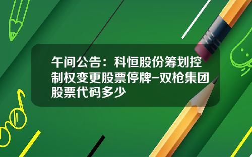 午间公告：科恒股份筹划控制权变更股票停牌-双枪集团股票代码多少