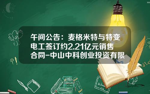 午间公告：麦格米特与特变电工签订约2.21亿元销售合同-中山中科创业投资有限公司