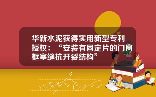 华新水泥获得实用新型专利授权：“安装有固定片的门窗框塞缝抗开裂结构”