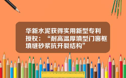 华新水泥获得实用新型专利授权：“耐高温厚填型门窗框填缝砂浆抗开裂结构”