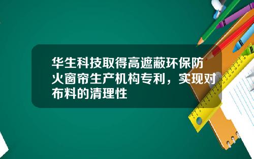 华生科技取得高遮蔽环保防火窗帘生产机构专利，实现对布料的清理性