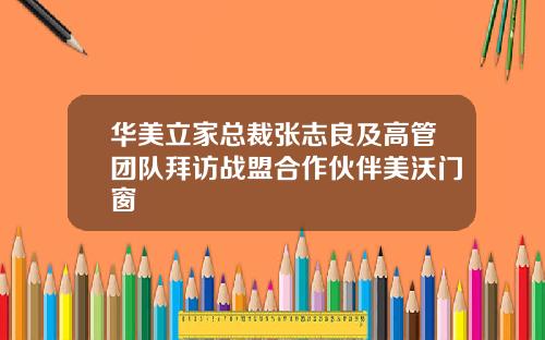 华美立家总裁张志良及高管团队拜访战盟合作伙伴美沃门窗