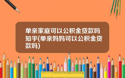 单亲家庭可以公积金贷款吗知乎(单亲妈妈可以公积金贷款吗)