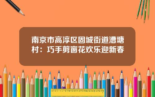 南京市高淳区固城街道漕塘村：巧手剪窗花欢乐迎新春