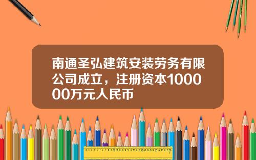 南通圣弘建筑安装劳务有限公司成立，注册资本100000万元人民币