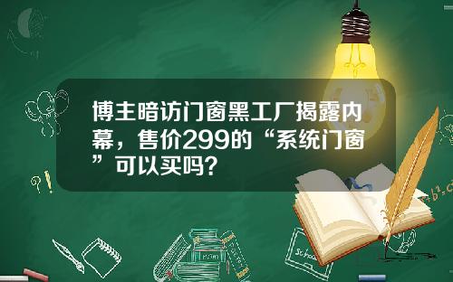博主暗访门窗黑工厂揭露内幕，售价299的“系统门窗”可以买吗？