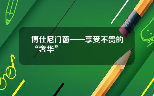 博仕尼门窗——享受不贵的“奢华”