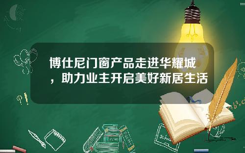 博仕尼门窗产品走进华耀城，助力业主开启美好新居生活