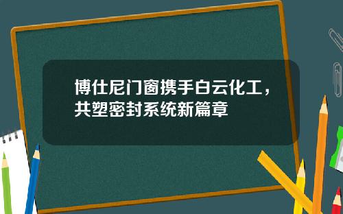 博仕尼门窗携手白云化工，共塑密封系统新篇章