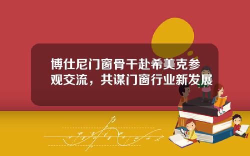 博仕尼门窗骨干赴希美克参观交流，共谋门窗行业新发展