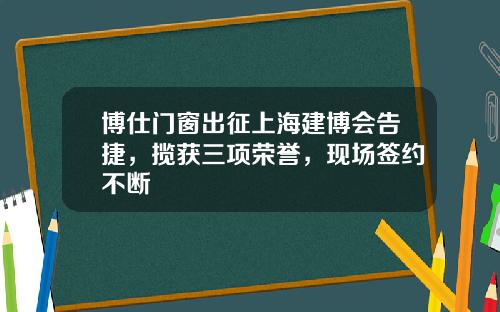 博仕门窗出征上海建博会告捷，揽获三项荣誉，现场签约不断