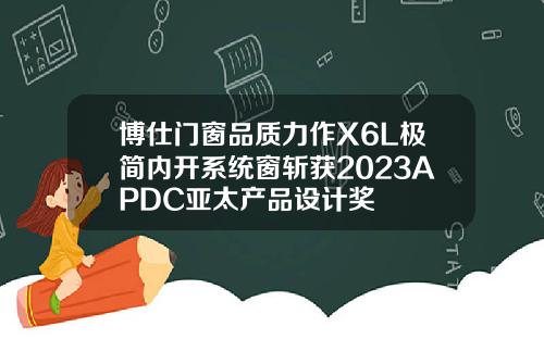博仕门窗品质力作X6L极简内开系统窗斩获2023APDC亚太产品设计奖