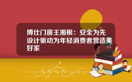 博仕门窗王湘根：安全为先设计驱动为年轻消费者营造美好家