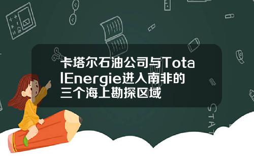 卡塔尔石油公司与TotalEnergie进入南非的三个海上勘探区域