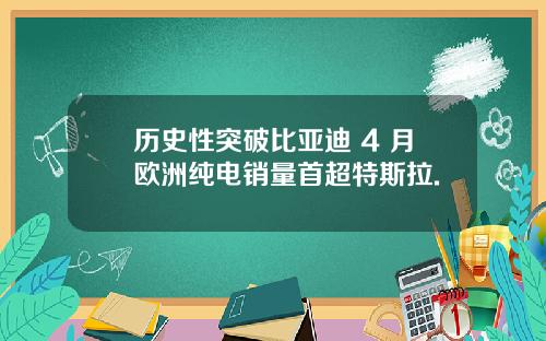 历史性突破比亚迪 4 月欧洲纯电销量首超特斯拉.