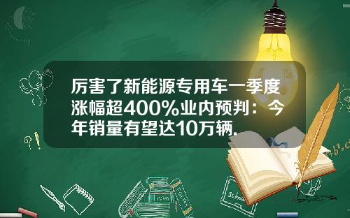 厉害了新能源专用车一季度涨幅超400%业内预判：今年销量有望达10万辆.