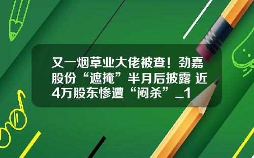 又一烟草业大佬被查！劲嘉股份“遮掩”半月后披露 近4万股东惨遭“闷杀”_1