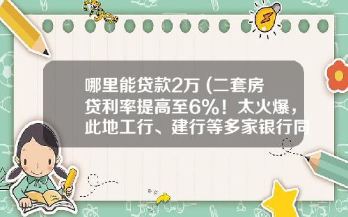 哪里能贷款2万 (二套房贷利率提高至6%！太火爆，此地工行、建行等多家银行同时上调房贷利率)