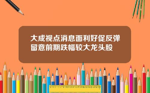 大成视点消息面利好促反弹留意前期跌幅较大龙头股