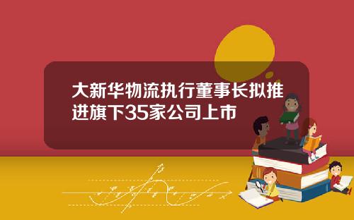 大新华物流执行董事长拟推进旗下35家公司上市