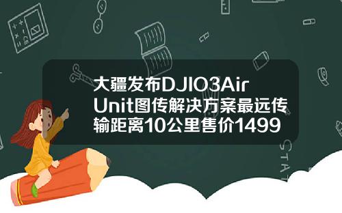 大疆发布DJIO3AirUnit图传解决方案最远传输距离10公里售价1499元