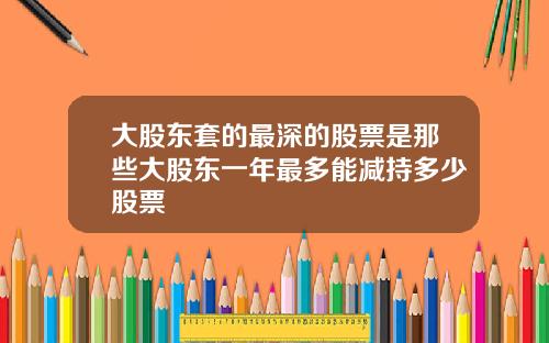 大股东套的最深的股票是那些大股东一年最多能减持多少股票