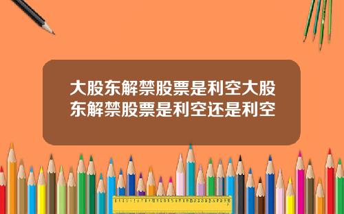 大股东解禁股票是利空大股东解禁股票是利空还是利空