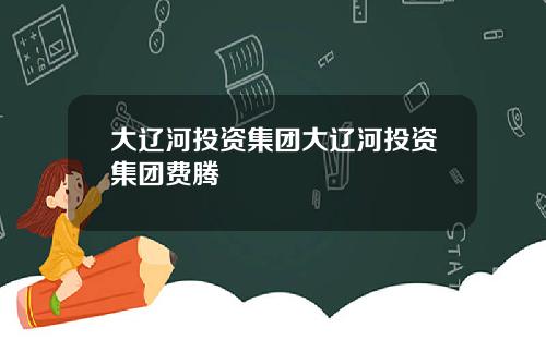 大辽河投资集团大辽河投资集团费腾