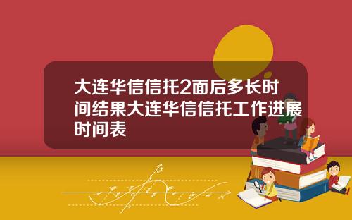 大连华信信托2面后多长时间结果大连华信信托工作进展时间表