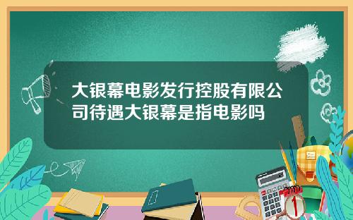 大银幕电影发行控股有限公司待遇大银幕是指电影吗