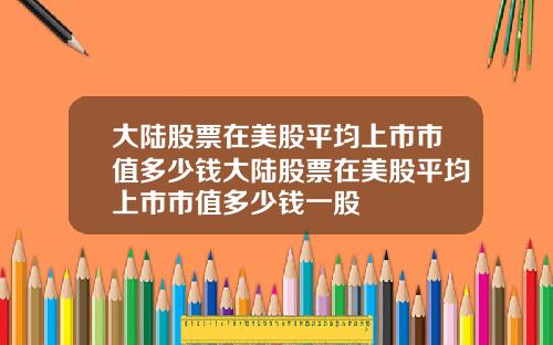 大陆股票在美股平均上市市值多少钱大陆股票在美股平均上市市值多少钱一股