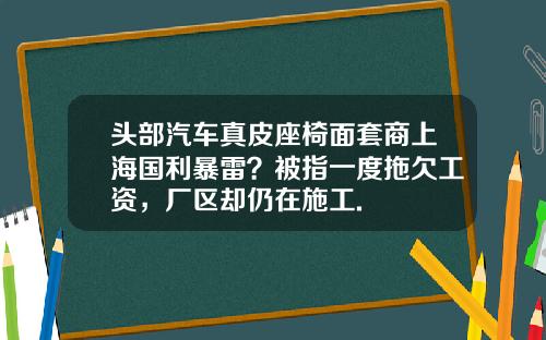 头部汽车真皮座椅面套商上海国利暴雷？被指一度拖欠工资，厂区却仍在施工.