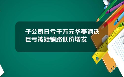 子公司日亏千万元华菱钢铁巨亏被疑铺路低价增发