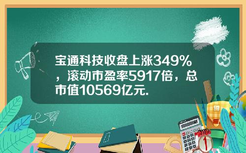 宝通科技收盘上涨349%，滚动市盈率5917倍，总市值10569亿元.