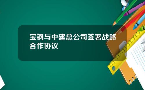 宝钢与中建总公司签署战略合作协议