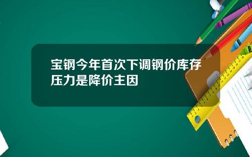 宝钢今年首次下调钢价库存压力是降价主因