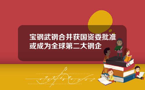 宝钢武钢合并获国资委批准或成为全球第二大钢企