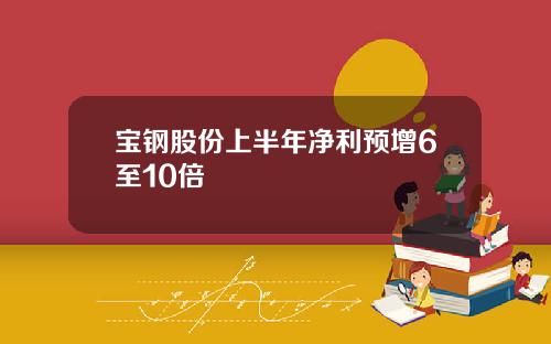 宝钢股份上半年净利预增6至10倍